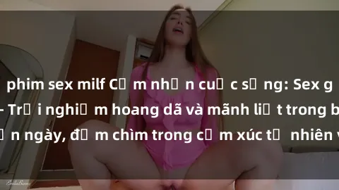 phim sex milf Cảm nhận cuộc sống: Sex gái Việt ngoài trời - Trải nghiệm hoang dã và mãnh liệt trong bản ngày, đắm chìm trong cảm xúc tự nhiên và sự giao thoa tình yêu.