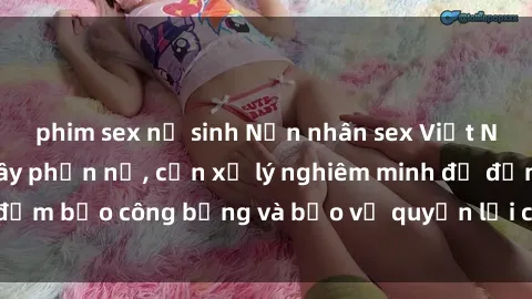 phim sex nữ sinh Nạn nhân sex Việt Nam bị hiếp dâm gây phẫn nộ, cần xử lý nghiêm minh để đảm bảo công bằng và bảo vệ quyền lợi của người bị hại.