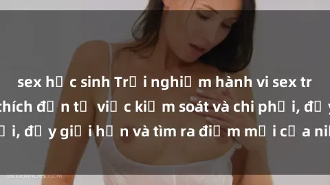 sex học sinh Trải nghiệm hành vi sex trói buộc: Sự kích thích đến từ việc kiểm soát và chi phối, đẩy giới hạn và tìm ra điểm mới của niềm hứng thú.
