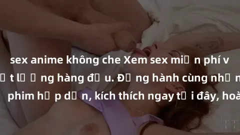 sex anime không che Xem sex miễn phí vietsub tại website chất lượng hàng đầu. Đồng hành cùng những bộ phim hấp dẫn, kích thích ngay tại đây, hoàn toàn hợp pháp và an toàn.