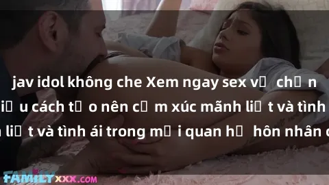 jav idol không che Xem ngay sex vợ chồng vietsub để tìm hiểu cách tạo nên cảm xúc mãnh liệt và tình ái trong mối quan hệ hôn nhân của bạn!