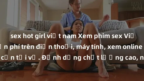 sex hot girl việt nam Xem phim sex Việt Nam full HD miễn phí trên điện thoại, máy tính, xem online không cần tải về. Định dạng chất lượng cao, nội dung hấp dẫn, đa dạng.