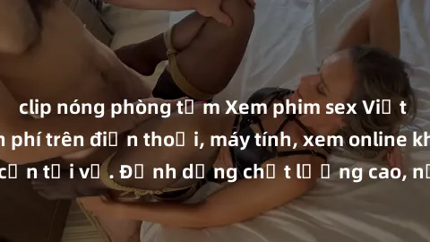 clip nóng phòng tắm Xem phim sex Việt Nam full HD miễn phí trên điện thoại, máy tính, xem online không cần tải về. Định dạng chất lượng cao, nội dung hấp dẫn, đa dạng.