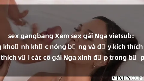 sex gangbang Xem sex gái Nga vietsub: Tận hưởng những khoảnh khắc nóng bỏng và đầy kích thích với các cô gái Nga xinh đẹp trong bộ phim vietsub.