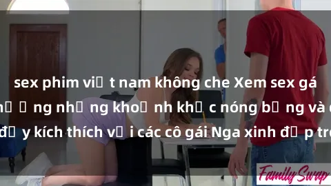 sex phim việt nam không che Xem sex gái Nga vietsub: Tận hưởng những khoảnh khắc nóng bỏng và đầy kích thích với các cô gái Nga xinh đẹp trong bộ phim vietsub.