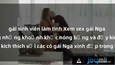 gái sinh viên làm tình Xem sex gái Nga vietsub: Tận hưởng những khoảnh khắc nóng bỏng và đầy kích thích với các cô gái Nga xinh đẹp trong bộ phim vietsub.