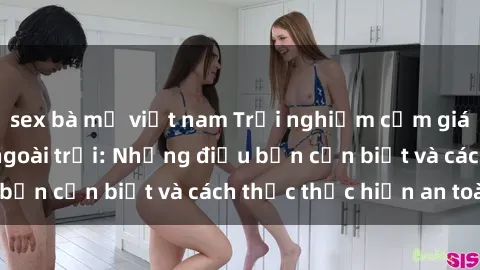 sex bà mẹ việt nam Trải nghiệm cảm giác mới lạ với sex ngoài trời: Những điều bạn cần biết và cách thức thực hiện an toàn