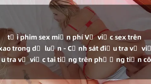 tải phim sex miễn phí Vụ việc sex trên tàu hỏa gây xôn xao trong dư luận - Cảnh sát điều tra vụ việc tai tiếng trên phương tiện công cộng