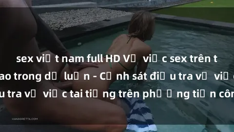 sex việt nam full HD Vụ việc sex trên tàu hỏa gây xôn xao trong dư luận - Cảnh sát điều tra vụ việc tai tiếng trên phương tiện công cộng