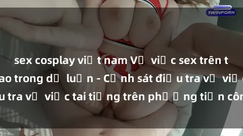 sex cosplay việt nam Vụ việc sex trên tàu hỏa gây xôn xao trong dư luận - Cảnh sát điều tra vụ việc tai tiếng trên phương tiện công cộng