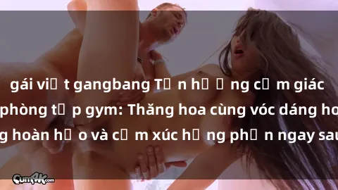 gái việt gangbang Tận hưởng cảm giác tươi mới với sex phòng tập gym: Thăng hoa cùng vóc dáng hoàn hảo và cảm xúc hưng phấn ngay sau buổi tập luyện!