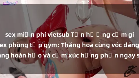 sex miễn phí vietsub Tận hưởng cảm giác tươi mới với sex phòng tập gym: Thăng hoa cùng vóc dáng hoàn hảo và cảm xúc hưng phấn ngay sau buổi tập luyện!