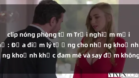 clip nóng phòng tắm Trải nghiệm mới lạ tại sex nhà nghỉ: Địa điểm lý tưởng cho những khoảnh khắc đam mê và say đắm không thể quên!