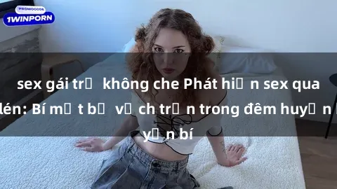 sex gái trẻ không che Phát hiện sex quay lén: Bí mật bị vạch trần trong đêm huyền bí