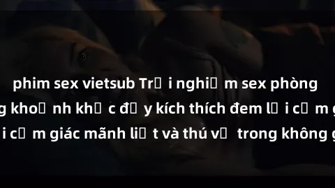 phim sex vietsub Trải nghiệm sex phòng thay đồ: Khi những khoảnh khắc đầy kích thích đem lại cảm giác mãnh liệt và thú vị trong không gian hẹp hòi.