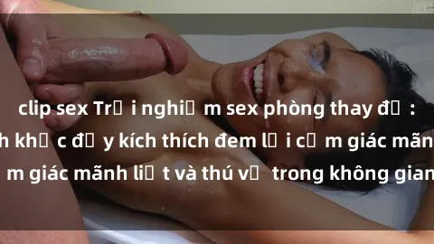 clip sex Trải nghiệm sex phòng thay đồ: Khi những khoảnh khắc đầy kích thích đem lại cảm giác mãnh liệt và thú vị trong không gian hẹp hòi.