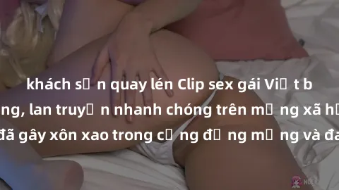 khách sạn quay lén Clip sex gái Việt bị lộ gây chấn động, lan truyền nhanh chóng trên mạng xã hội. Sự việc đã gây xôn xao trong cộng đồng mạng và đang được công an điều tra làm rõ.