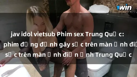 jav idol vietsub Phim sex Trung Quốc: Nghi vấn về các bộ phim đỏng đảnh gây sốc trên màn ảnh điện ảnh Trung Quốc