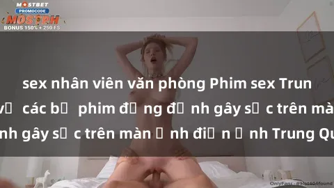 sex nhân viên văn phòng Phim sex Trung Quốc: Nghi vấn về các bộ phim đỏng đảnh gây sốc trên màn ảnh điện ảnh Trung Quốc