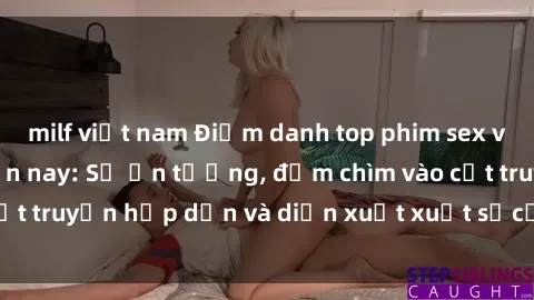 milf việt nam Điểm danh top phim sex vietsub hot nhất hiện nay: Số ấn tượng, đắm chìm vào cốt truyện hấp dẫn và diễn xuất xuất sắcủa các diễn viên.