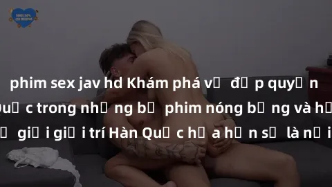 phim sex jav hd Khám phá vẻ đẹp quyến rũ của sex gái Hàn Quốc trong những bộ phim nóng bỏng và hấp dẫn nhất. Thế giới giải trí Hàn Quốc hứa hẹn sẽ là nơi đem lại những trải nghiệm đầy kích thích và mớ