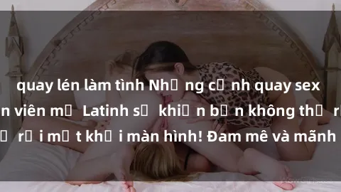 quay lén làm tình Những cảnh quay sex nóng bỏng với diễn viên mỹ Latinh sẽ khiến bạn không thể rời mắt khỏi màn hình! Đam mê và mãnh liệt, đầy cuốn hút!
