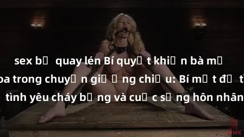 sex bị quay lén Bí quyết khiến bà mẹ Việt Nam thăng hoa trong chuyện giường chiếu: Bí mật để tình yêu cháy bỏng và cuộc sống hôn nhân thêm sung sướng.