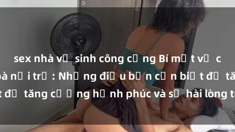 sex nhà vệ sinh công cộng Bí mật về cuộc sống sex của bà nội trợ: Những điều bạn cần biết để tăng cường hạnh phúc và sự hài lòng trong mối quan hệ