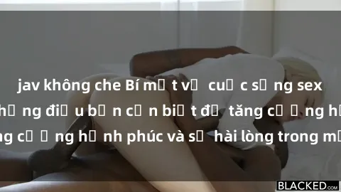 jav không che Bí mật về cuộc sống sex của bà nội trợ: Những điều bạn cần biết để tăng cường hạnh phúc và sự hài lòng trong mối quan hệ