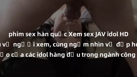 phim sex hàn quốc Xem sex JAV idol HD để thỏa mãn khẩu vị người xem, cùng ngắm nhìn vẻ đẹp hoàn hảo của các idol hàng đầu trong ngành công nghiệp giải trí ủàiện nay.