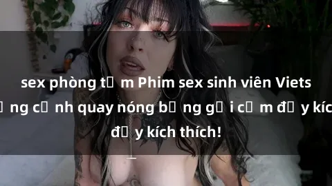 sex phòng tắm Phim sex sinh viên Vietsub: Những cảnh quay nóng bỏng gợi cảm đầy kích thích!