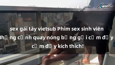 sex gái tây vietsub Phim sex sinh viên Vietsub: Những cảnh quay nóng bỏng gợi cảm đầy kích thích!