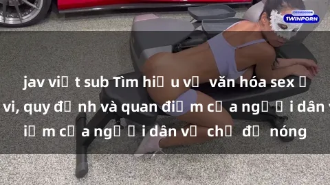 jav việt sub Tìm hiểu về văn hóa sex ở Việt Nam: Hành vi, quy định và quan điểm của người dân về chủ đề nóng