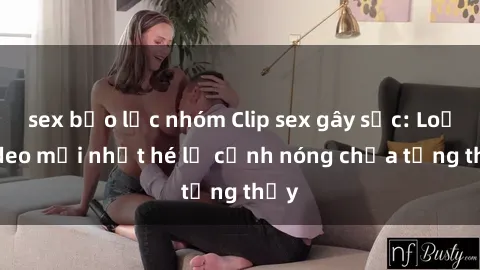 sex bạo lực nhóm Clip sex gây sốc: Loạt video mới nhất hé lộ cảnh nóng chưa từng thấy