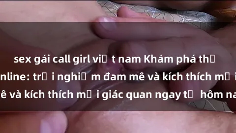 sex gái call girl việt nam Khám phá thế giới mới của sex online: trải nghiệm đam mê và kích thích mọi giác quan ngay từ hôm nay!