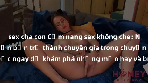 sex cha con Cẩm nang sex không che: Những bí quyết khiến bạn trở thành chuyên gia trong chuyện ấy! Đọc ngay để khám phá những mẹo hay và bí quyết tình dục không che.