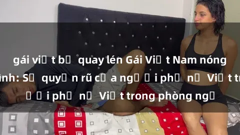 gái việt bị quay lén Gái Việt Nam nóng bỏng khi làm tình: Sự quyến rũ của người phụ nữ Việt trong phòng ngủ