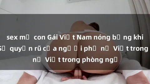 sex mẹ con Gái Việt Nam nóng bỏng khi làm tình: Sự quyến rũ của người phụ nữ Việt trong phòng ngủ