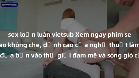 sex loạn luân vietsub Xem ngay phim sex HD chất lượng cao không che, đỉnh cao của nghệ thuật làm tình, đưa bạn vào thế giới đam mê và sóng gió của tình yêu không giới hạn.