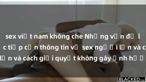 sex việt nam không che Những vấn đề liên quan đến việc tiếp cận thông tin về sex người lớn và cách giải quyết không gây ảnh hưởng đến trẻ em