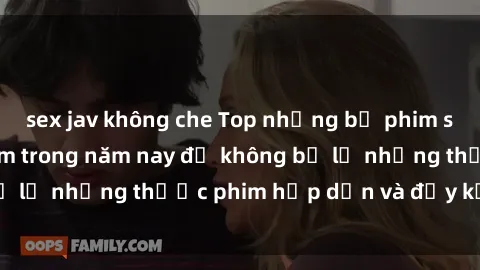sex jav không che Top những bộ phim sex hay nhất nên xem trong năm nay để không bỏ lỡ những thước phim hấp dẫn và đầy kịch tính.