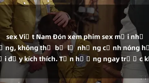 sex Việt Nam Đón xem phim sex mới nhất đang hot trên mạng, không thể bỏ lỡ những cảnh nóng hổi đầy kích thích. Tận hưởng ngay trước khi bị xoá chóng mặt!