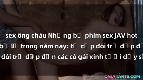 sex ông cháu Những bộ phim sex JAV hot nhất không thể bỏ lỡ trong năm nay: từ cặp đôi trẻ đẹp đến các cô gái xinh tươi đầy sức hút.