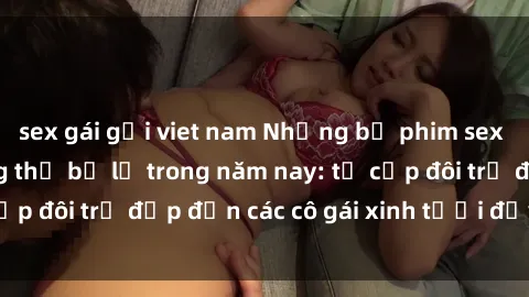 sex gái gọi viet nam Những bộ phim sex JAV hot nhất không thể bỏ lỡ trong năm nay: từ cặp đôi trẻ đẹp đến các cô gái xinh tươi đầy sức hút.
