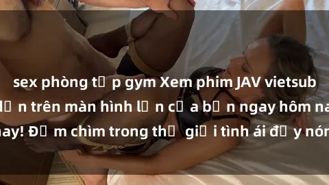 sex phòng tập gym Xem phim JAV vietsub mới nhất và hấp dẫn trên màn hình lớn của bạn ngay hôm nay! Đắm chìm trong thế giới tình ái đầy nóng bỏng và kích thích.