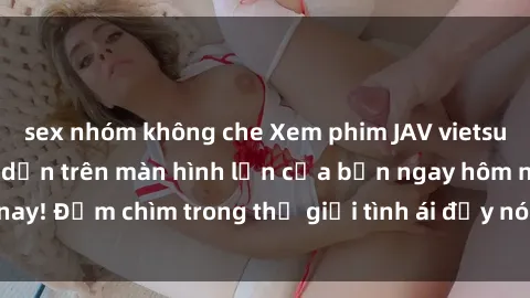 sex nhóm không che Xem phim JAV vietsub mới nhất và hấp dẫn trên màn hình lớn của bạn ngay hôm nay! Đắm chìm trong thế giới tình ái đầy nóng bỏng và kích thích.