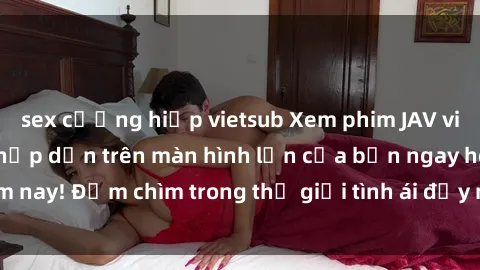 sex cưỡng hiếp vietsub Xem phim JAV vietsub mới nhất và hấp dẫn trên màn hình lớn của bạn ngay hôm nay! Đắm chìm trong thế giới tình ái đầy nóng bỏng và kích thích.