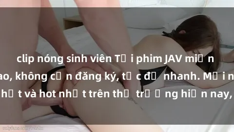 clip nóng sinh viên Tải phim JAV miễn phí chất lượng cao, không cần đăng ký, tốc độ nhanh. Mới nhất và hot nhất trên thị trường hiện nay, cập nhật hàng ngày.