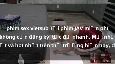 phim sex vietsub Tải phim JAV miễn phí chất lượng cao, không cần đăng ký, tốc độ nhanh. Mới nhất và hot nhất trên thị trường hiện nay, cập nhật hàng ngày.