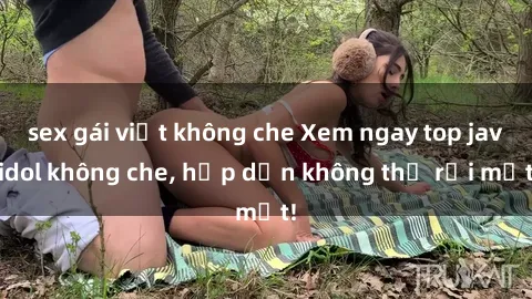 sex gái việt không che Xem ngay top jav idol không che, hấp dẫn không thể rời mắt!